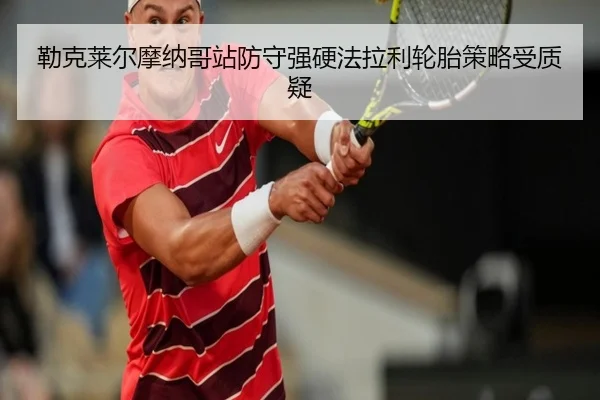 勒克莱尔摩纳哥站防守强硬法拉利轮胎策略受质疑