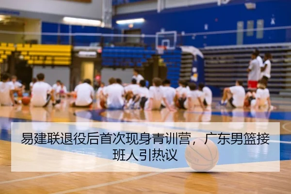 易建联退役后首次现身青训营，广东男篮接班人引热议