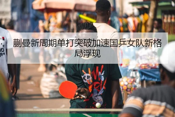 蒯曼新周期单打突破加速国乒女队新格局浮现